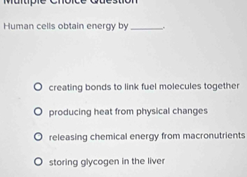 Question
Human cells obtain energy by_ .
creating bonds to link fuel molecules together
producing heat from physical changes
releasing chemical energy from macronutrients
storing glycogen in the liver