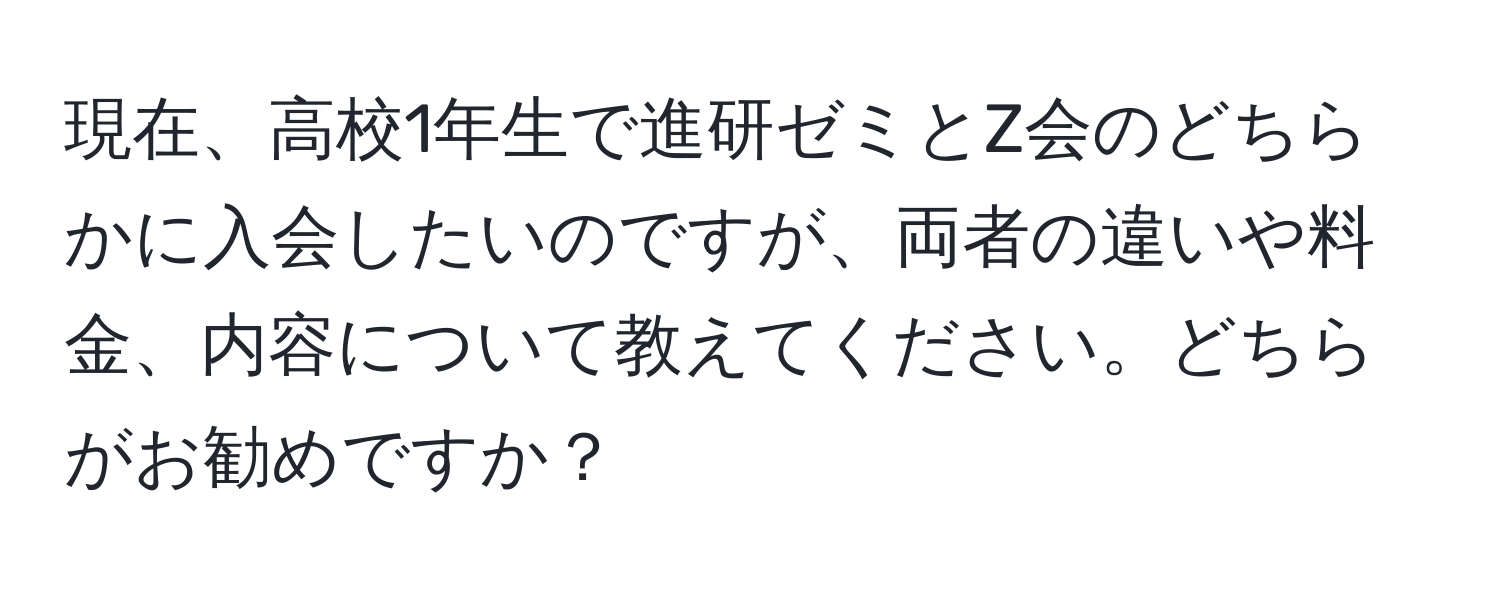 現在、高校1年生で進研ゼミとZ会のどちらかに入会したいのですが、両者の違いや料金、内容について教えてください。どちらがお勧めですか？