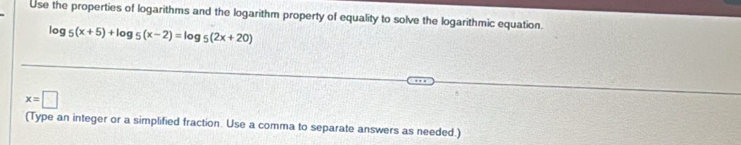 Use the properties of logarithms and the logarithm property of equality to solve the logarithmic equation.
log _5(x+5)+log _5(x-2)=log _5(2x+20)
x=□
(Type an integer or a simplified fraction. Use a comma to separate answers as needed.)