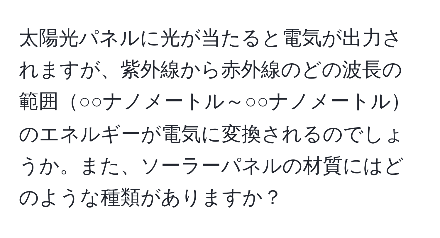 太陽光パネルに光が当たると電気が出力されますが、紫外線から赤外線のどの波長の範囲○○ナノメートル～○○ナノメートルのエネルギーが電気に変換されるのでしょうか。また、ソーラーパネルの材質にはどのような種類がありますか？