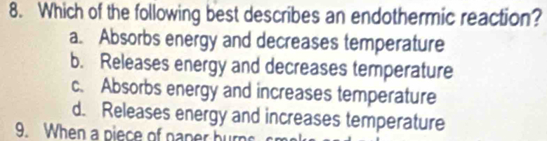 Which of the following best describes an endothermic reaction?
a. Absorbs energy and decreases temperature
b. Releases energy and decreases temperature
c. Absorbs energy and increases temperature
d. Releases energy and increases temperature
9. When a piece of naner burn