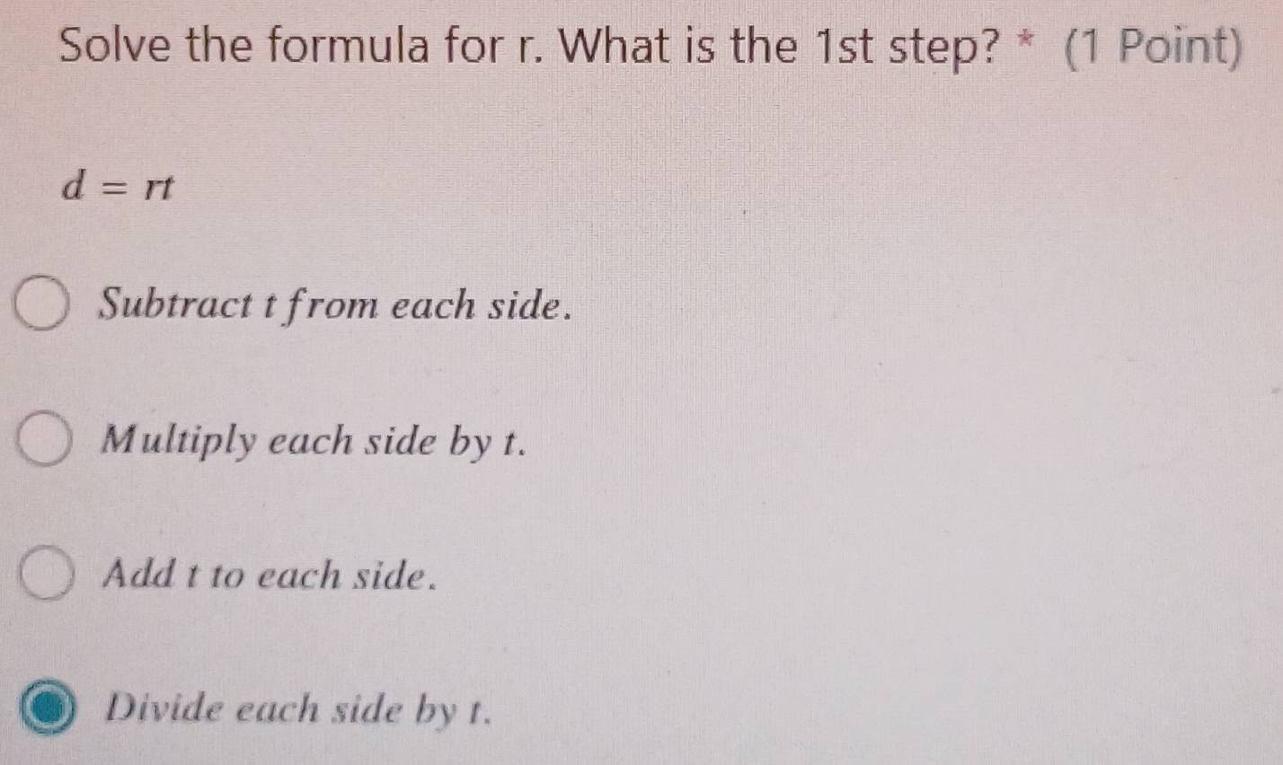 Solve the formula for r. What is the 1st step? * (1 Point)
d=rt
Subtract t from each side.
Multiply each side by t.
Add t to each side.
Divide each side by t.