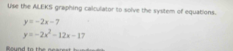 Use the ALEKS graphing calculator to solve the system of equations.
y=-2x-7
y=-2x^2-12x-17
Round to the neares