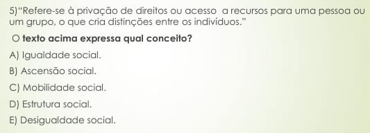 5)''Refere-se à privação de direitos ou acesso a recursos para uma pessoa ou
um grupo, o que cria distinções entre os indivíduos.'
○ texto acima expressa qual conceito?
A) Igualdade social.
B) Ascensão social.
C) Mobilidade social.
D) Estrutura social.
E) Desigualdade social.