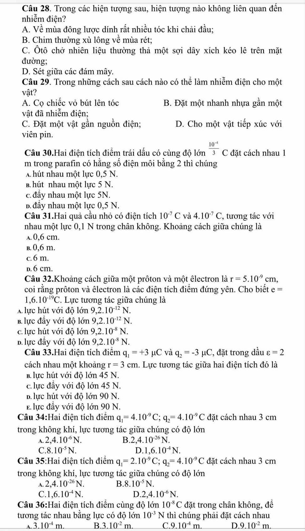 Trong các hiện tượng sau, hiện tượng nào không liên quan đến
nhiễm điện?
A. Về mùa đông lược dính rất nhiều tóc khi chải đầu;
B. Chim thường xù lông về mùa rét;
C. Ôtô chở nhiên liệu thường thả một sợi dây xích kéo lê trên mặt
đường;
D. Sét giữa các đám mây.
Câu 29. Trong những cách sau cách nào có thể làm nhiễm điện cho một
vật?
A. Cọ chiếc vỏ bút lên tóc B. Đặt một nhanh nhựa gần một
vật đã nhiễm điện;
C. Đặt một vật gần nguồn điện; D. Cho một vật tiếp xúc với
viên pin.
Câu 30.Hai điện tích điểm trái dấu có cùng độ lớn  (10^(-4))/3 C đặt cách nhau 1
m trong parafin có hằng số điện môi bằng 2 thì chúng
A hút nhau một lực 0,5 N.
B. hút nhau một lực 5 N.
c. đầy nhau một lực 5N.
B đầy nhau một lực 0,5 N.
Câu 31.Hai quả cầu nhỏ có điện tích 10^(-7)C và 4.10^(-7)C , tương tác với
nhau một lực 0,1 N trong chân không. Khoảng cách giữa chúng là
a. 0,6 cm.
b. 0,6 m.
c.6 m.
D. 6 cm.
Câu 32.Khoảng cách giữa một prôton và một êlectron là r=5.10^(-9)cm,
coi rằng prôton và êlectron là các điện tích điểm đứng yên. Cho biết e=
1,6.10^(-19)C 7 Lực tương tác giữa chúng là
A lực hút với độ lớn 9,2.10^(-12)N.
B. lực đầy với độ lớn 9,2.10^(-12)N.
c. lực hút với độ lớn 9,2.10^(-8)N.
D.lực đầy với độ lớn 9,2.10^(-8)N.
Câu 33.Hai điện tích điểm q_1=+3 μC và q_2=-3mu ( C, đặt trong dầu varepsilon =2
cách nhau một khoảng r=3 cm 1. Lực tương tác giữa hai điện tích đó là
b. lực hút với độ lớn 45 N.
c. lực đầy với độ lớn 45 N.
B. lực hút với độ lớn 90 N.
E lực đầy với độ lớn 90 N.
Câu 34:Hai điện tích điểm q_1=4.10^(-9)C;q_2=4.10^(-9)C đặt cách nhau 3 cm
trong không khí, lực tương tác giữa chúng có độ lớn
A. 2,4.10^(-6)N. B. 2,4.10^(-26)N.
C. 8.10^(-5)N. D. 1,6.10^(-4)N.
Câu 35:Hai điện tích điểm q_1=2.10^(-9)C;q_2=4.10^(-9)C đặt cách nhau 3 cm
trong không khí, lực tương tác giữa chúng có độ lớn
A. 2,4.10^(-26)N. B.8. 10^(-5)N.
C. 1,6.10^(-4)N. D. 2,4.10^(-6)N.
Câu 36:Hai điện tích điểm cùng độ lớn 10^(-8)C đặt trong chân không, để
tương tác nhau bằng lực có độ lớn 10^(-3)N thì chúng phải đặt cách nhau
A. 3.10^(-4)m. B. 3.10^(-2)m. C. 9.10^(-4)m. D 9.10^(-2)m.