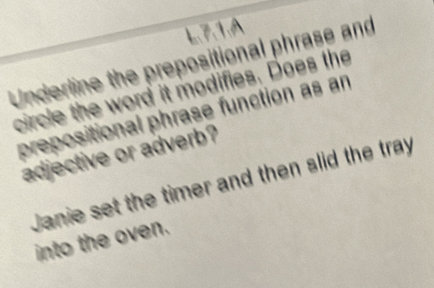 7.1.A 
Underline the prepositional phrase and 
circle the word it modifies. Does the 
prepositional phrase function as an 
adjective or adverb? 
Janie set the timer and then slid the tray 
into the oven.