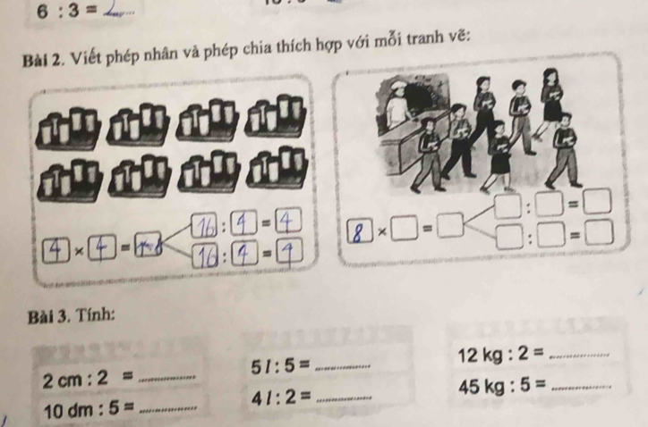 6:3=
Bài 2. Viết phép nhân và phép chia thích hợp với mỗi tranh vẽ:
abab
× - 
/ =
. =
Bài 3. Tính:
51:5= _
12 kg :2= _
2cm:2= _
_ 41:2=
45kg:5= _
10dm:5= _