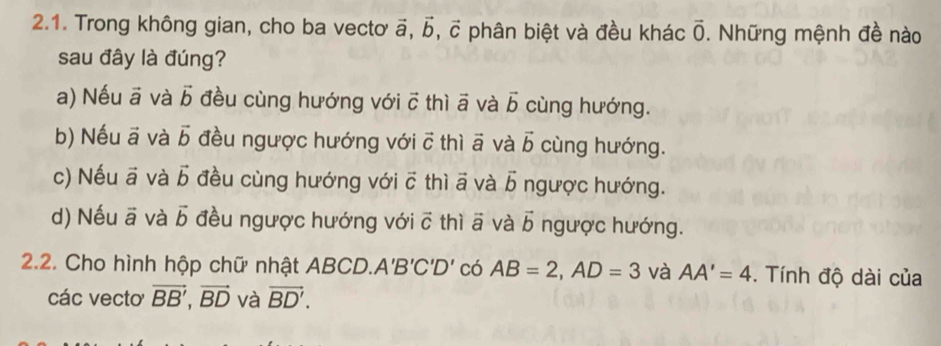 Trong không gian, cho ba vecto vector a, vector b, vector c phân biệt và đều khác overline 0. Những mệnh đề nào
sau đây là đúng?
a) Nếu ā và vector b đều cùng hướng với vector c thì vector a và vector b cùng hướng.
b) Nếu vector a và vector b đều ngược hướng với vector C thì vector a và vector b cùng hướng.
c) Nếu vector a và vector b đều cùng hướng với vector c thì a j và vector b ngược hướng.
d) Nếu vector a và vector b đều ngược hướng với vector C thì vector a và vector b ngược hướng.
2.2. Cho hình hộp chữ nhật ABCD. A'B'C'D' có AB=2, AD=3 và AA'=4. Tính độ dài của
các vecto vector BB', vector BD và vector BD'.