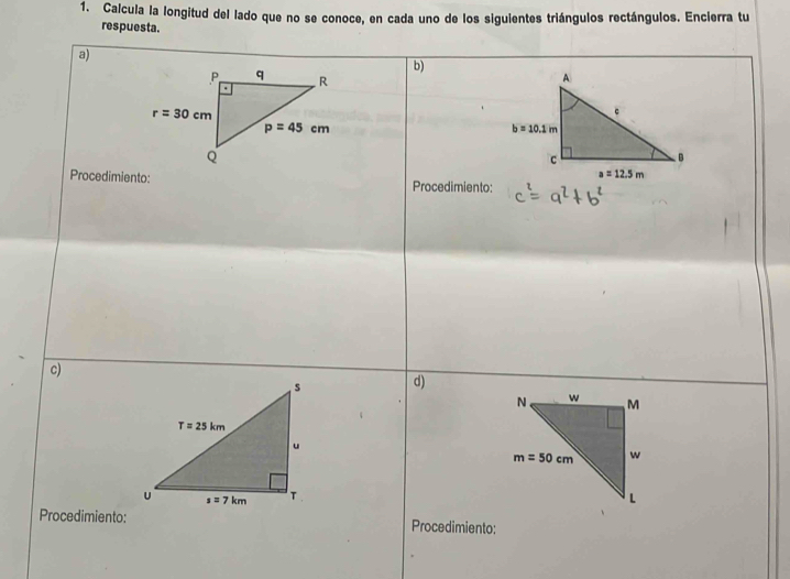 Calcula la longitud del lado que no se conoce, en cada uno de los siguientes triángulos rectángulos. Encierra tu
respuesta.
a)
b)
 
Procedimiento: Procedimiento:
c)
d)
 
Procedimiento: Procedimiento: