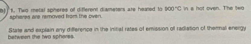 Two metal spheres of different diameters are heated to 900°C in a hot oven. The two 
sphares are ramoved from the oven. 
State and explain any difference in the initial rates of emission of radiation of thermal energy 
between the two spheres.