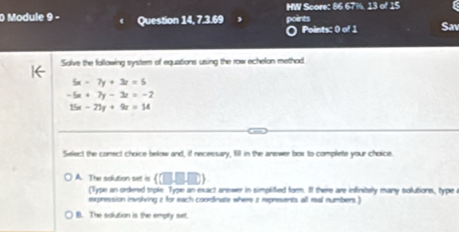 HW Score: 86.67%. 13 of 15
0 Module 9 - Question 14, 7.3.69 points Sav
Points: 0 of 1
Solve the following system of equations using the row echelon method,
5x-7y+3z=5
-5x+7y-3z=-2
15x-21y+9z=14
Select the correct choice below and, if necessary, fill in the answer box to complete your choice.
A. The solution set is  (□ ,□ ,□ )
(Type an ordered triple. Type an exact answer in simplified form. It there are infinitely many solutions, type a
expression invskving 2 for each coordinate where 2 represents all real numbers )
B. The solution is the emply srt.