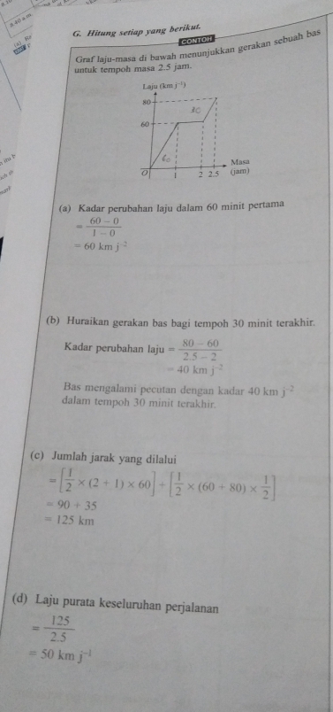 a 40 a m
G. Hitung setiap yang berikut.
CONTOI
Graf laju-masa di bawah menunjukkan gerakan sebuah bas
untuk tempoh masa 2.5 jam.
iu b
c  
, 
(a) Kadar perubahan laju dalam 60 minit pertama
= (60-0)/1-0 
=60kmj^(-2)
(b) Huraikan gerakan bas bagi tempoh 30 minit terakhir.
Kadar perubahan laju = (80-60)/2.5-2 
=40kmj^(-2)
Bas mengalami pecutan dengan kadar 40kmj^(-2)
dalam tempoh 30 minit terakhir.
(c) Jumlah jarak yang dilalui
=[ 1/2 * (2+1)* 60]+[ 1/2 * (60+80)*  1/2 ]
=90+35
=125km
(d) Laju purata keseluruhan perjalanan
= 125/2.5 
=50kmj^(-1)