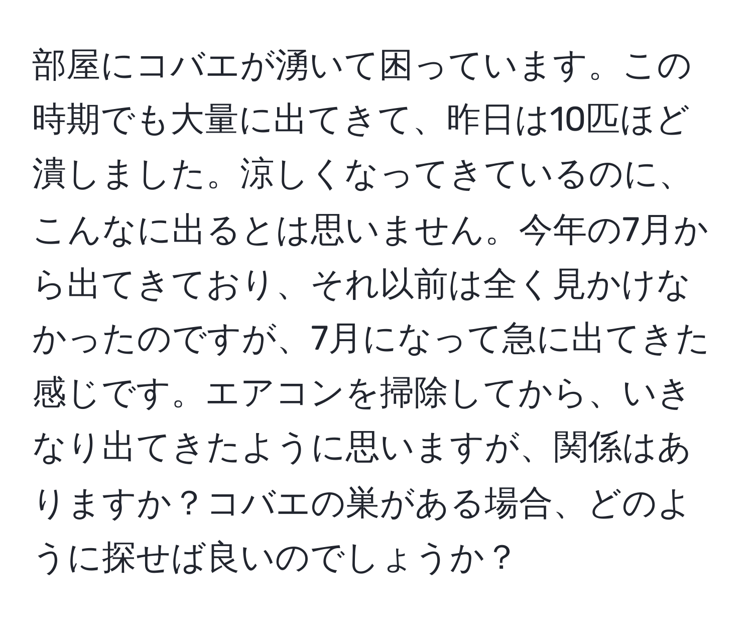 部屋にコバエが湧いて困っています。この時期でも大量に出てきて、昨日は10匹ほど潰しました。涼しくなってきているのに、こんなに出るとは思いません。今年の7月から出てきており、それ以前は全く見かけなかったのですが、7月になって急に出てきた感じです。エアコンを掃除してから、いきなり出てきたように思いますが、関係はありますか？コバエの巣がある場合、どのように探せば良いのでしょうか？