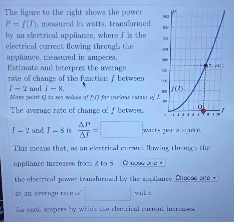 The figure to the right shows the power
P=f(I) , measured in watts, transformed 
by an electrical appliance, where I is the 
electrical current flowing through the 
appliance, measured in amperes.
Estimate and interpret the average 
rate of change of the function f between
I=2 and I=8.
Move point Q to see values of f(I) for various values of 
The average rate of change of f between
I=2 and I=8 is  △ P/△ I =□ · watts per ampere.
This means that, as an electrical current flowing through the
appliance increases from 2 to 8 Choose one
the electrical power transformed by the appliance Choose one
at an average rate of □ watts
for each ampere by which the electrical current increases.