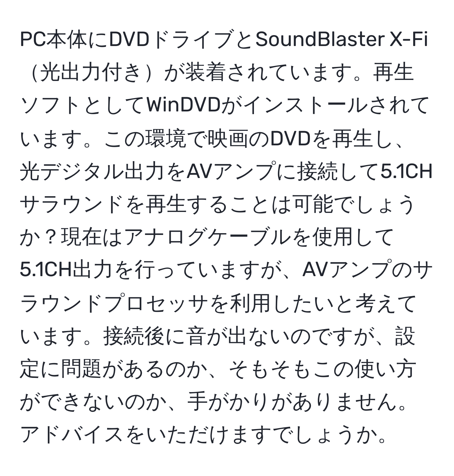 PC本体にDVDドライブとSoundBlaster X-Fi光出力付きが装着されています。再生ソフトとしてWinDVDがインストールされています。この環境で映画のDVDを再生し、光デジタル出力をAVアンプに接続して5.1CHサラウンドを再生することは可能でしょうか？現在はアナログケーブルを使用して5.1CH出力を行っていますが、AVアンプのサラウンドプロセッサを利用したいと考えています。接続後に音が出ないのですが、設定に問題があるのか、そもそもこの使い方ができないのか、手がかりがありません。アドバイスをいただけますでしょうか。