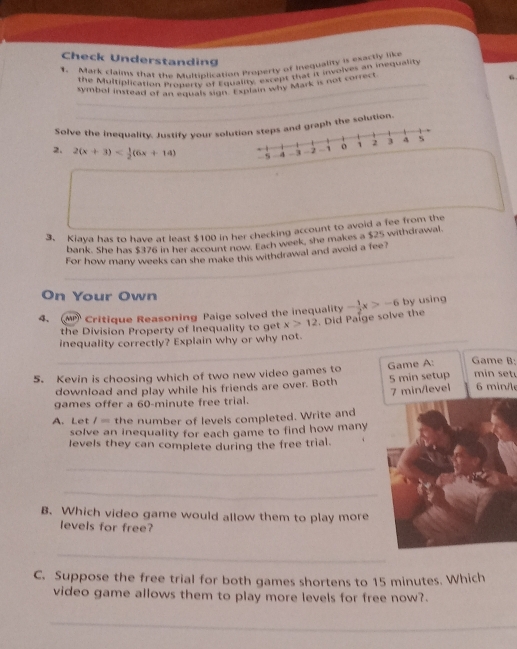 Check Understanding 6 
1. Mark claims that the Multiplication Property of Inequality is exactly like 
the Multiplication Property of Equality, except that it, involves an inequality 
symbol instead of an aqual, sigin hapain why Mark is not correct 
_ 
Solve the inequality. Justify your soluhe solution. 
2. 2(x+3)
3. Kiaya has to have at least $100 in her checking account to avoid a fee from the 
bank. She has $376 in her account now. Each week, she makes a $25 withdrawal. 
For how many weeks can she make this withdrawal and avoid a fee? 
On Your Own 
4、 MP Critique Reasoning Paige solved the inequality - 1/2 x>-6 by using 
the Division Property of Inequality to get x>12 Did Palge solve the 
inequality correctly? Explain why or why not. 
5. Kevin is choosing which of two new video games to Game A: Game B: min setu 
download and play while his friends are over. Both 5 min setup 6 min /le
7 min /level 
games offer a 60-minute free trial. 
A. Let l= the number of levels completed. Write and 
solve an inequality for each game to find how many 
levels they can complete during the free trial. 
_ 
_ 
B. Which video game would allow them to play more 
levels for free? 
_ 
C. Suppose the free trial for both games shortens to 15 minutes. Which 
video game allows them to play more levels for free now?. 
_