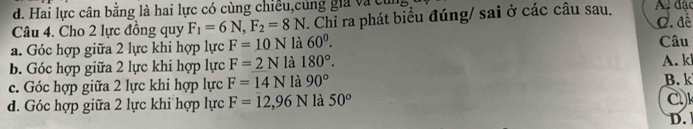 d. Hai lực cân bằng là hai lực có cùng chiều,cùng gia và củn
Câu 4. Cho 2 lực đồng quy F_1=6N, F_2=8N. Chỉ ra phát biểu đúng/ sai ở các câu sau. A đặc
C. đề
a. Góc hợp giữa 2 lực khi hợp lực F=10N là 60^0. 
Câu
b. Góc hợp giữa 2 lực khi hợp lực F=2N là 180°. 
A. k
c. Góc hợp giữa 2 lực khi hợp lực F=14N là 90° B. k
d. Góc hợp giữa 2 lực khi hợp lực F=12, 96N là 50°
D.