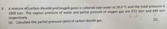 A mixture of carbon dioxide and oxygen gases is collected over water at 28.0°C and the total pressure is
1900 torr. The vapour pressure of water and partial pressure of oxygen gas are 572 torr and 684 torr
respectively. 
(a) Calculate the partial pressure (atm) of carbon dioxide gas. [2]