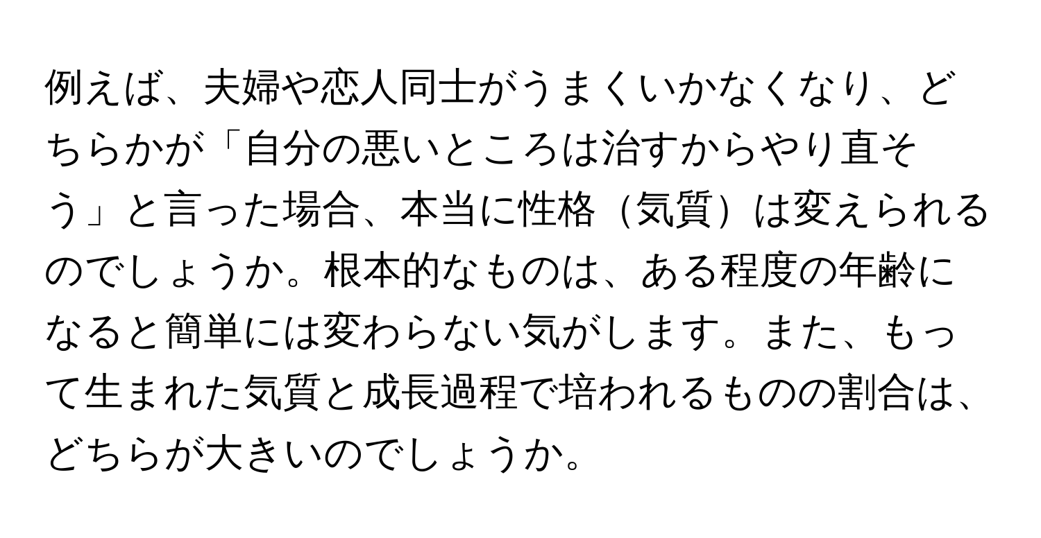 例えば、夫婦や恋人同士がうまくいかなくなり、どちらかが「自分の悪いところは治すからやり直そう」と言った場合、本当に性格気質は変えられるのでしょうか。根本的なものは、ある程度の年齢になると簡単には変わらない気がします。また、もって生まれた気質と成長過程で培われるものの割合は、どちらが大きいのでしょうか。