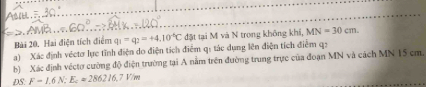 Hai điện tích điểm q_1=q_2=+4.10^(-6)C đặt tại M và N trong không khí, MN=30cm. 
a) Xác định véctơ lực tĩnh điện do điện tích điểm q1 tác dụng lên điện tích điểm q2
b) Xác định véctơ cường độ điện trường tại A nằm trên đường trung trực của đoạn MN và cách MN 15 cm. 
DS: F=1,6N; E_capprox 286216,7V/m