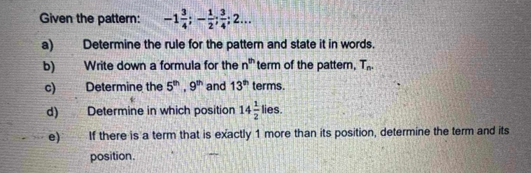 Given the pattern: -1 3/4 ; - 1/2 ;  3/4 ; 2... 
a) Determine the rule for the pattern and state it in words. 
b) Write down a formula for the n^(th) term of the pattern, T_n. 
c) Determine the 5^(th), 9^(th) and 13^(th) terms. 
d) Determine in which position 14 1/2  lies. 
e) If there is a term that is exactly 1 more than its position, determine the term and its 
position.