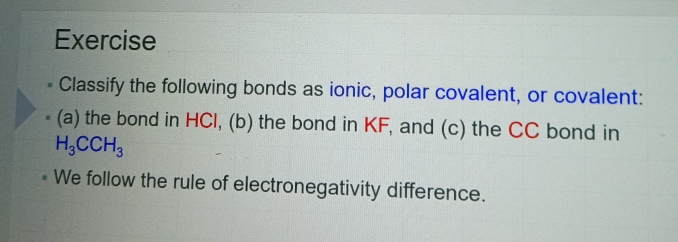 Exercise 
Classify the following bonds as ionic, polar covalent, or covalent: 
(a) the bond in HCl, (b) the bond in KF, and (c) the CC bond in
H_3CCH_3
We follow the rule of electronegativity difference.