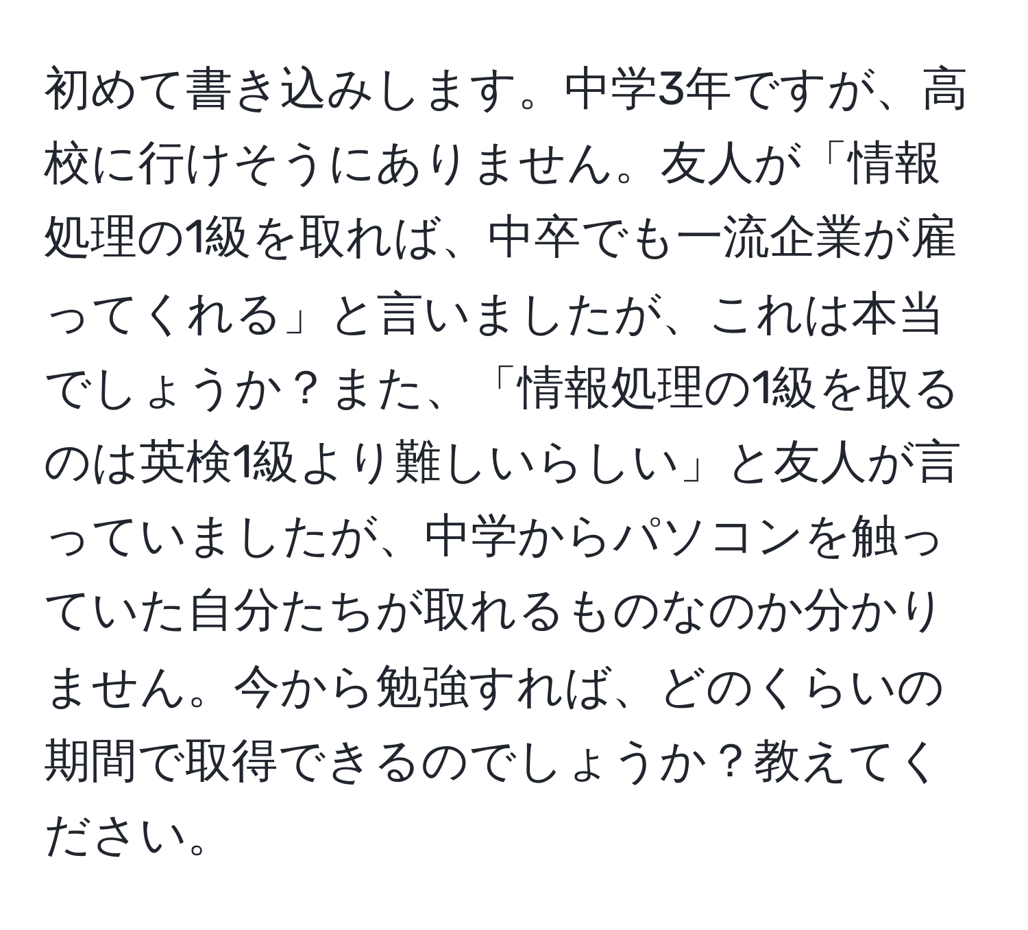 初めて書き込みします。中学3年ですが、高校に行けそうにありません。友人が「情報処理の1級を取れば、中卒でも一流企業が雇ってくれる」と言いましたが、これは本当でしょうか？また、「情報処理の1級を取るのは英検1級より難しいらしい」と友人が言っていましたが、中学からパソコンを触っていた自分たちが取れるものなのか分かりません。今から勉強すれば、どのくらいの期間で取得できるのでしょうか？教えてください。