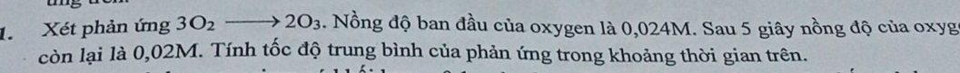 Xét phản ứng 3O_2to 2O_3. Nồng độ ban đầu của oxygen là 0,024M. Sau 5 giây nồng độ của oxyg
còn lại là 0,02M. Tính tốc độ trung bình của phản ứng trong khoảng thời gian trên.