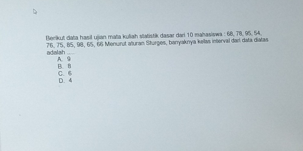 Berikut data hasil ujian mata kuliah statistik dasar dari 10 mahasiswa : 68, 78, 95, 54,
76, 75, 85, 98, 65, 66 Menurut aturan Sturges, banyaknya kelas interval dari data diatas
adalah ....
A. 9
B. 8
C. 6
D. 4