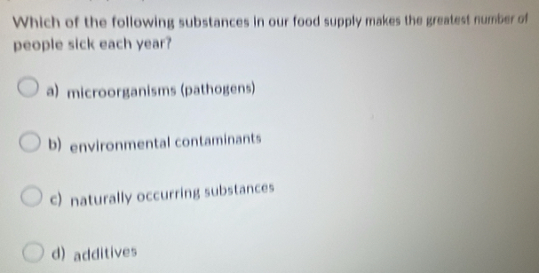 Which of the following substances in our food supply makes the greatest number of
people sick each year?
a) microorganisms (pathogens)
b) environmental contaminants
c) naturally occurring substances
d) additives