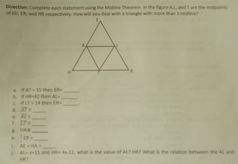 Direction: Complete each statement using the Midline Theorem. In the figure A, L, and T are the midpoints 
of EH, ER, and HR respectively. How will you deal with a triangle with more than 1 midline? 
a. If AT=15 then ER=
_ 
b. If HR=42 then AL= _ 
c. If LT=14 then EH= _. 
d. overline AT H_ 
e. overline AL| _ 
f. overline LT|| _ 
B HA≌ _ 
h.  1/2 ER= _ 
i. AE+HA= _ 
j. AL=x+15 and HR=4x-12 , what is the value of AL? HR? What is the relation between the AL and
HR?