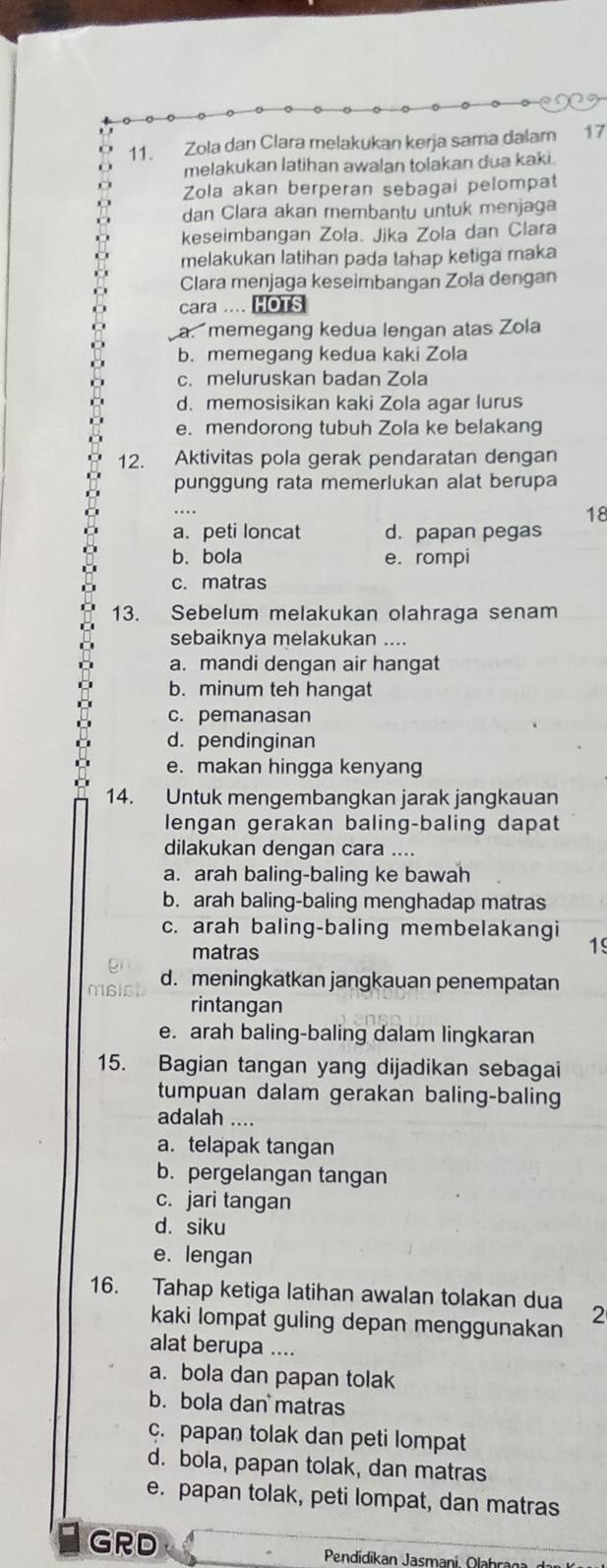 Zola dan Clara melakukan kerja sama dalam 17
melakukan latihan awalan tolakan dua kaki.
Zola akan berperan sebagai pelompat
dan Clara akan membantu untuk menjaga
keseimbangan Zola. Jika Zola dan Clara
melakukan latihan pada tahap ketiga maka
Clara menjaga keseimbangan Zola dengan
cara .... HOTS
a.memegang kedua lengan atas Zola
b. memegang kedua kaki Zola
c. meluruskan badan Zola
d. memosisikan kaki Zola agar lurus
e. mendorong tubuh Zola ke belakang
12. Aktivitas pola gerak pendaratan dengan
punggung rata memerlukan alat berupa
18
a. peti loncat d. papan pegas
b. bola e. rompi
c. matras
13. Sebelum melakukan olahraga senam
sebaiknya melakukan ....
a. mandi dengan air hangat
b. minum teh hangat
c. pemanasan
d. pendinginan
e. makan hingga kenyang
14. Untuk mengembangkan jarak jangkauan
lengan gerakan baling-baling dapat
dilakukan dengan cara ....
a. arah baling-baling ke bawah
b. arah baling-baling menghadap matras
c. arah baling-baling membelakangi 15
matras
d. meningkatkan jangkauan penempatan
rintangan
e. arah baling-baling dalam lingkaran
15. Bagian tangan yang dijadikan sebagai
tumpuan dalam gerakan baling-baling
adalah ....
a. telapak tangan
b. pergelangan tangan
c. jari tangan
d. siku
e. lengan
16. Tahap ketiga latihan awalan tolakan dua 2
kaki lompat guling depan menggunakan
alat berupa ....
a. bola dan papan tolak
b. bola dan matras
c. papan tolak dan peti lompat
d. bola, papan tolak, dan matras
e. papan tolak, peti lompat, dan matras
GRD  Pendidikan Jasmani (