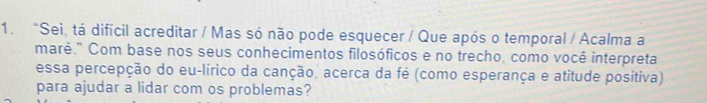 "Sei, tá difícil acreditar / Mas só não pode esquecer / Que após o temporal / Acalma a 
maré." Com base nos seus conhecimentos filosóficos e no trecho, como você interpreta 
essa percepção do eu-lírico da canção, acerca da fé (como esperança e atitude positiva) 
para ajudar a lidar com os problemas?