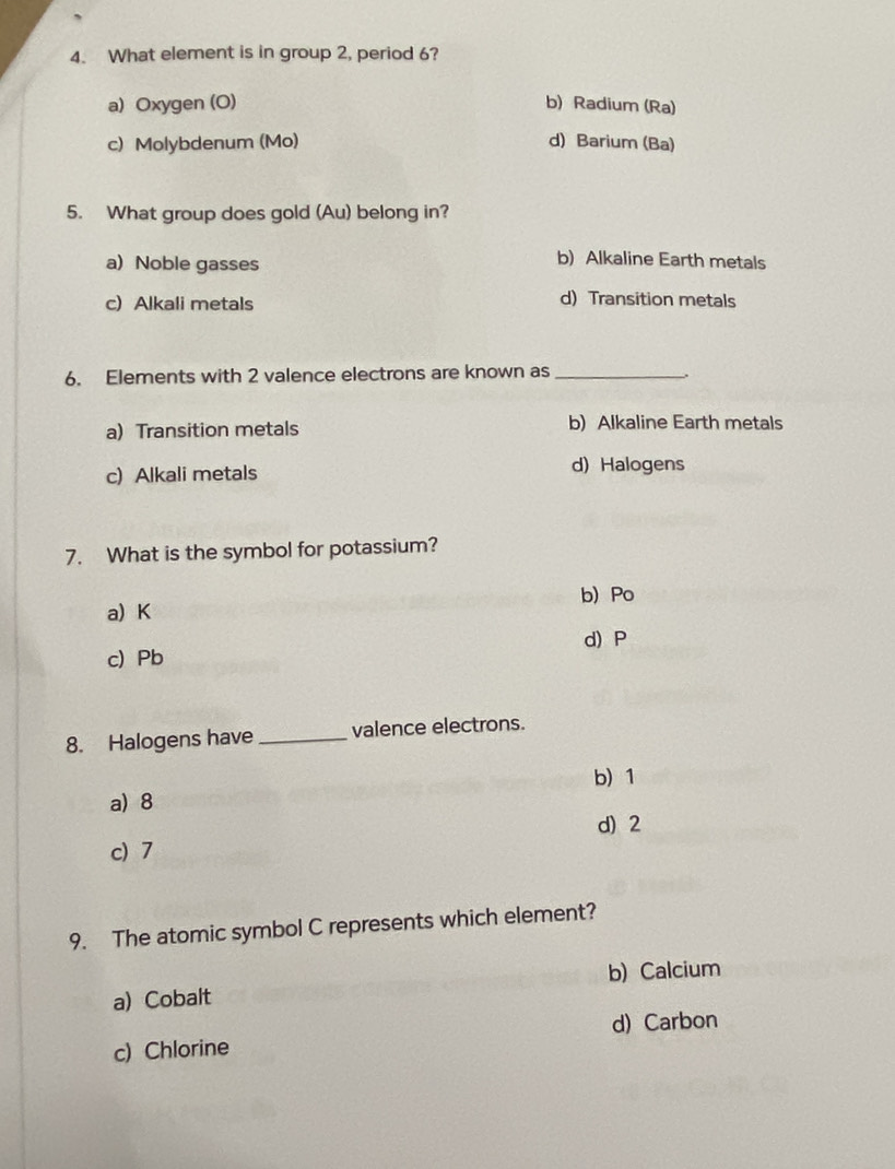 What element is in group 2, period 6?
a) Oxygen (O) b) Radium (Ra)
c) Molybdenum (Mo) d) Barium (Ba)
5. What group does gold (Au) belong in?
a) Noble gasses
b) Alkaline Earth metals
c) Alkali metals
d) Transition metals
6. Elements with 2 valence electrons are known as_
a) Transition metals b)Alkaline Earth metals
c) Alkali metals d) Halogens
7. What is the symbol for potassium?
b) Po
a) K
d) P
c) Pb
8. Halogens have _valence electrons.
b) 1
a) 8
d) 2
c) 7
9. The atomic symbol C represents which element?
b) Calcium
a) Cobalt
d) Carbon
c) Chlorine