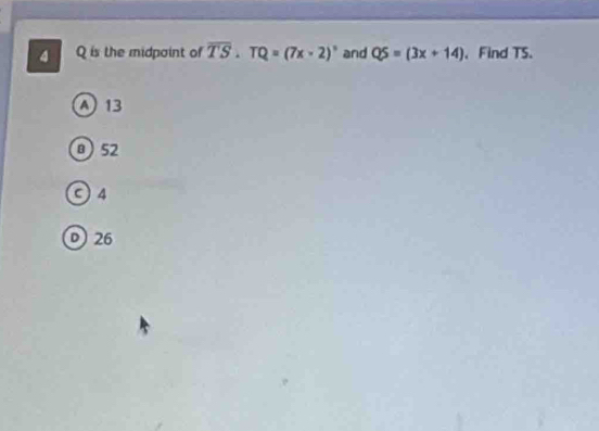 4 Q is the midpoint of overline TS· TQ=(7x* 2)^circ  and QS=(3x+14) 、 Find TS.
A 13
a 52
C 4
D 26