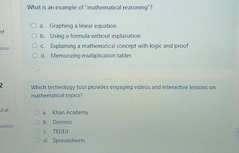 What is an example of "mathematical reasoning"?
a. Graphing a linear equation
of
b. Using a formula without explanation
stion c. Explaining a mathematical concept with logic and proof
d. Memorizing multiplication tables
2 Which technology tool provides engaging videos and interactive lessons on
mathematical topics?
ut of a. Khan Academy
estion b. Desmos
c. TEDEd
d. Spreadsheets