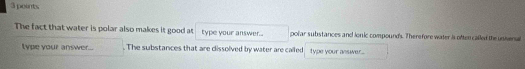 The fact that water is polar also makes it good at type your answer... polar substances and ionic compounds. Therefore water is often called the universal 
type your answer... . The substances that are dissolved by water are called type your answer...