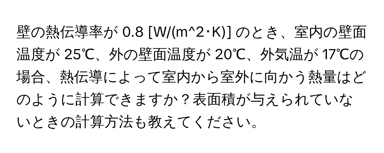 壁の熱伝導率が 0.8 [W/(m^2･K)] のとき、室内の壁面温度が 25℃、外の壁面温度が 20℃、外気温が 17℃の場合、熱伝導によって室内から室外に向かう熱量はどのように計算できますか？表面積が与えられていないときの計算方法も教えてください。