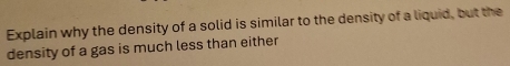 Explain why the density of a solid is similar to the density of a liquid, but the 
density of a gas is much less than either