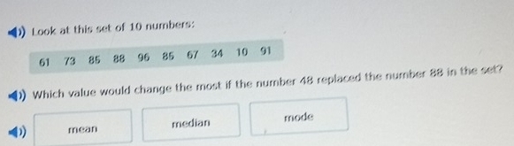 Look at this set of 10 numbers:
61 73 85 88 96 85 67 34 10 91
Which value would change the most if the number 48 replaced the number 88 in the set?
D) mean median mode