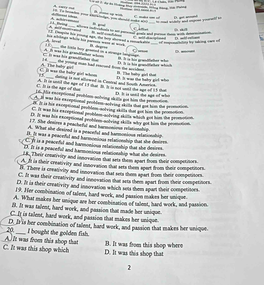 Tuu tại ICC, Lê Chân, Hải Phong
Hotline: 094.2222.915
Cơ sở 2: dự án Hoàng Huy riverside, Hồng Bằng, Hải Phòng
Hotline: 092.6666.815
B. come up with
A. carry out 10. To broaden your knowledge, you should make
different ideas.
C. make use of D. get around
A. achievement to read widely and expose yourself to
a(n)
11. Being _B. goal C. effort_ D. skill
allows individuals to set personal goals and pursue them with determination.
A. self-motivated B. self-confident
12. Despite his young age, the boy showed a remarkable _of responsibility by taking care of
C. self-disciplined D. self-reliant
his siblings while his parents were at work.
A. leve! B. degree
13._ C sense D. amount
the little boy greeted in a strange language.
A. It was his grandfather whom
C. It was his grandfather that
B. It is his grandfather who
14._ D. It is his grandfather which
the young man had rescued from the accident.
A. The baby girl
B. The baby girl that
C. It was the baby girl whom D. It was the baby girl who
15 _dating is not allowed in Central and South America.
A. It is until the age of 15 that B. It is not until the age of 15 that
C. It is the age of that
D. It is until the age of who
16. His exceptional problem-solving skills got him the promotion.
A. It was his exceptional problem-solving skills that got him the promotion.
B. It is his exceptional problem-solving skills that got him the promotion.
C. It was his exceptional problem-solving skills which got him the promotion.
D. It was his exceptional problem-solving skills why got him the promotion.
17. She desires a peacheful and harmonious relationship.
A. What she desired is a peaceful and harmonious relationship.
B. It was a peaceful and harmonious relationship that she desires.
C. It is a peaceful and harmonious relationship that she desires.
D. It is a peaceful and harmonious relationship what she desires.
18. Their creativity and innovation that sets them apart from their competitors.
A. It is their creativity and innovation that sets them apart from their competitors.
B. There is creativity and innovation that sets them apart from their competitors.
C. It was their creativity and innovation that sets them apart from their competitors.
D. It is their creativity and innovation which sets them apart their competitors.
19. Her combination of talent, hard work, and passion makes her unique.
A. What makes her unique are her combination of talent, hard work, and passion.
B. It was talent, hard work, and passion that made her unique.
C. It is talent, hard work, and passion that makes her unique.
D. It is her combination of talent, hard work, and passion that makes her unique.
20._ I bought the golden fish.
A. It was from this shop that B. It was from this shop where
C. It was this shop which D. It was this shop that
2