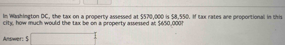 In Washington DC, the tax on a property assessed at $570,000 is $8,550. If tax rates are proportional in this 
city, how much would the tax be on a property assessed at $650,000? 
Answer: $ □