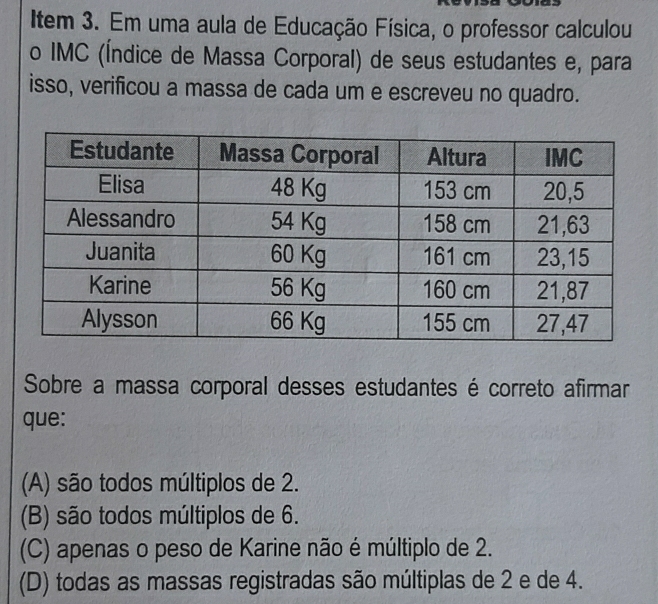 Item 3. Em uma aula de Educação Física, o professor calculou
o IMC (Índice de Massa Corporal) de seus estudantes e, para
isso, verificou a massa de cada um e escreveu no quadro.
Sobre a massa corporal desses estudantes é correto afirmar
que:
(A) são todos múltiplos de 2.
(B) são todos múltiplos de 6.
(C) apenas o peso de Karine não é múltiplo de 2.
(D) todas as massas registradas são múltiplas de 2 e de 4.