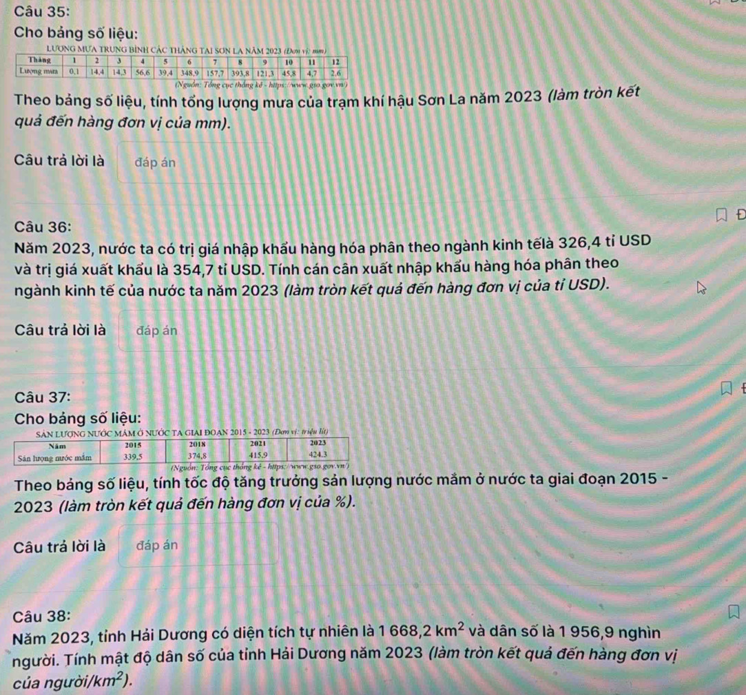 Cho bảng số liệu: 
LươnG MưA trung bình Các thắng tAi sơn la năm 2 
(Nguồn: Tổng cục thống kê - hitps://www.gso.gov.vn/) 
Theo bảng số liệu, tính tổng lượng mưa của trạm khí hậu Sơn La năm 2023 (làm tròn kết 
quả đến hàng đơn vị của mm). 
Câu trả lời là đáp án 
Câu 36: 
Năm 2023, nước ta có trị giá nhập khẩu hàng hóa phân theo ngành kinh tếlà 326,4 tỉ USD 
và trị giá xuất khẩu là 354,7 tỉ USD. Tính cán cân xuất nhập khẩu hàng hóa phân theo 
ngành kinh tế của nước ta năm 2023 (làm tròn kết quả đến hàng đơn vị của tỉ USD). 
Câu trả lời là đáp án 
Câu 37: 
Cho bảng số liệu: 
MÁM Ở NƯỚC TA GIAI ĐOAN 2015 - 2023 (Đơm vị: triệu lít) 
Theo bảng số liệu, tính tốc độ tăng trưởng sản lượng nước mắm ở nước ta giai đoạn 2015 - 
2023 (làm tròn kết quả đến hàng đơn vị của %). 
Câu trả lời là đáp án 
Câu 38: 
Năm 2023, tỉnh Hải Dương có diện tích tự nhiên là 1668, 2km^2 và dân số là 1 956, 9 nghìn 
íngười. Tính mật độ dân số của tỉnh Hải Dương năm 2023 (làm tròn kết quả đến hàng đơn vị 
của người/ km^2).