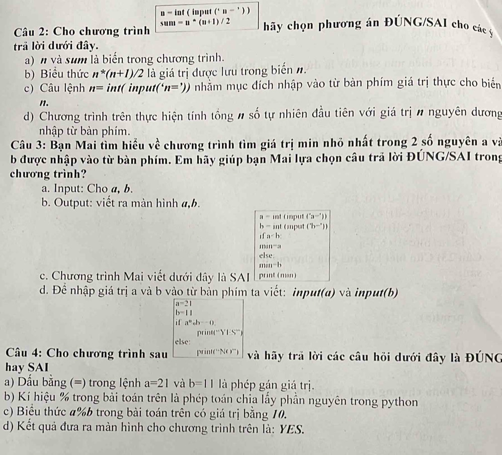 n=int ( input (''n-'))
sum=u^*(u+1)/2 hãy chọn phương án ĐÚNG/SAI cho các ý
* Câu 2: Cho chương trình
trả lời dưới đây.
a) n và sum là biển trong chương trình.
b) Biểu thức n^*(n+1)/2 là giá trị được lưu trong biến n.
c) Câu lệnh n= int(input('n=')) nhằm mục đích nhập vào từ bàn phím giá trị thực cho biến
n.
d) Chương trình trên thực hiện tính tổng # số tự nhiên đầu tiên với giá trị n nguyên dương
nhập từ bàn phím.
Câu 3: Bạn Mai tìm hiểu về chương trình tìm giá trị min nhỏ nhất trong 2 số nguyên a và
b được nhập vào từ bàn phím. Em hãy giúp bạn Mai lựa chọn câu trả lời ĐÚNG/SAI trong
chương trình?
a. Input: Cho a, b.
b. Output: viết ra màn hình a,b.
a=int input ('a='))
b-int ( mput ('b^(-')))
a
min^-
else:
min^-b
c. Chương trình Mai viết dưới đây là SAI É print (min)
d. Để nhập giá trị a và b vào từ bàn phím ta viết: input(a) và input(b)
a=21
b-11
if a^0_ob^-().
D sin ((^circ Y]:S°)
else:
*  Câu 4: Cho chương trình sau pri n!(^...N()^...) và hãy trả lời các câu hỏi dưới đây là ĐÚNG
hay SAI
a) Dấu bằng (=) trong lệnh a=21 và b=11 là phép gán giá trị.
b) Kí hiệu % trong bài toán trên là phép toán chịa lấy phần nguyên trong python
c) Biểu thức a%b trong bài toán trên có giá trị bằng 10.
d) Kết quả đưa ra màn hình cho chương trình trên là: YES.