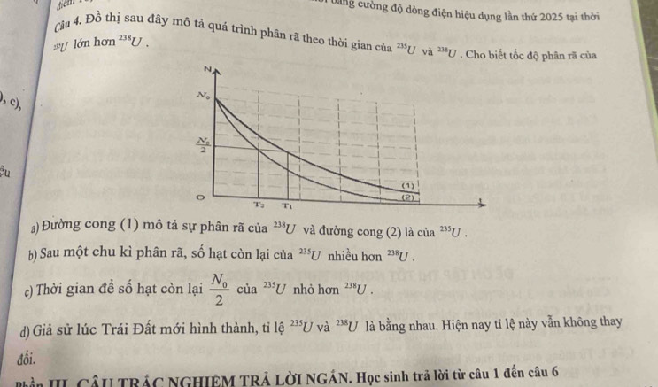 điểm
Dung cường độ dòng điện hiệu dụng lần thứ 2025 tại thời
Cu 4. Đồ thị sau đây mô tả quá trình phân rã theo thời gian của 235Uva^(2^238)U. Cho biết tốc độ phân rã của
25°U lớn hon^(238)U.
,c),
Cu
a) Đường cong (1) mô tả sự phân rã của^(238)U và đường cong (2) là của^(235)U.
b) Sau một chu kì phân rã, số hạt còn lại của^(235)U nhiều hơn^(238)U.
c) Thời gian đề số hạt còn lại frac N_02 của^(235)U nhỏ hơn^(238)U.
d) Giả sử lúc Trái Đất mới hình thành, tỉ lệ 2351 U và ^238U là bằng nhau. Hiện nay tỉ lệ này vẫn không thay
đồi.
ần III CầU TRÁC NGHIÊM TRẢ LờI NGÁN. Học sinh trả lời từ câu 1 đến câu 6