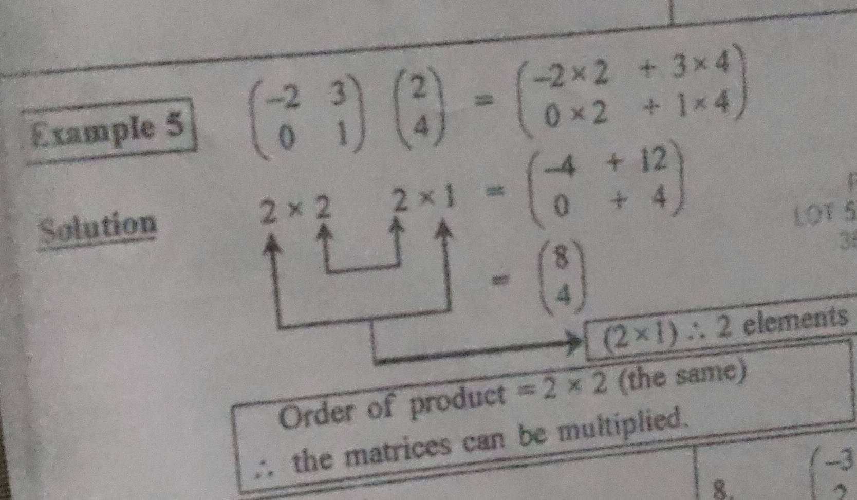 Example 5 beginpmatrix -2&3 0&1endpmatrix beginpmatrix 2 4endpmatrix =beginpmatrix -2* 2&+3* 4 0* 2&+1* 4endpmatrix
Solution
2* 2 beginarrayr 2* 1 uparrow 4+12 0+12 0+4endpmatrix
LOT 5 
□ =beginpmatrix 8 4endpmatrix
3
(2* 1)∴ 2 elements 
Order of product =2* 2 (the same) 
∴ the matrices can be multiplied. 
8.
(-3