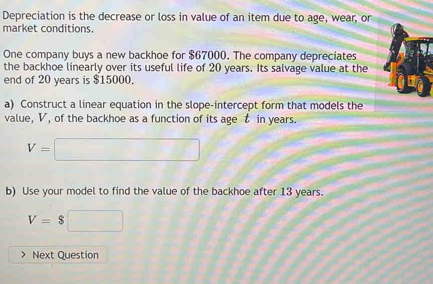 Depreciation is the decrease or loss in value of an item due to age, wear, or 
market conditions. 
One company buys a new backhoe for $67000. The company depreciates 
the backhoe linearly over its useful life of 20 years. Its salvage value at the 
end of 20 years is $15000. 
a) Construct a linear equation in the slope-intercept form that models the 
value, V, of the backhoe as a function of its age t in years.
V=□
b) Use your model to find the value of the backhoe after 13 years.
V=$□
Next Question