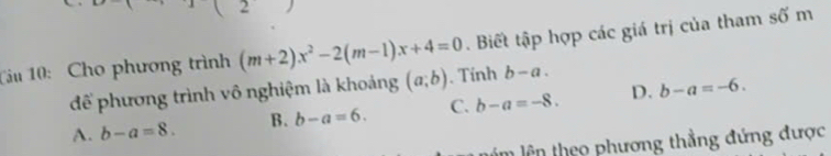 Tâu 10: Cho phương trình (m+2)x^2-2(m-1)x+4=0. Biết tập hợp các giá trị của tham số m
để phương trình vô nghiệm là khoảng (a;b). Tính b-a.
A. b-a=8. B. b-a=6. C. b-a=-8. D. b-a=-6. 
m lên theo phương thẳng đứng được