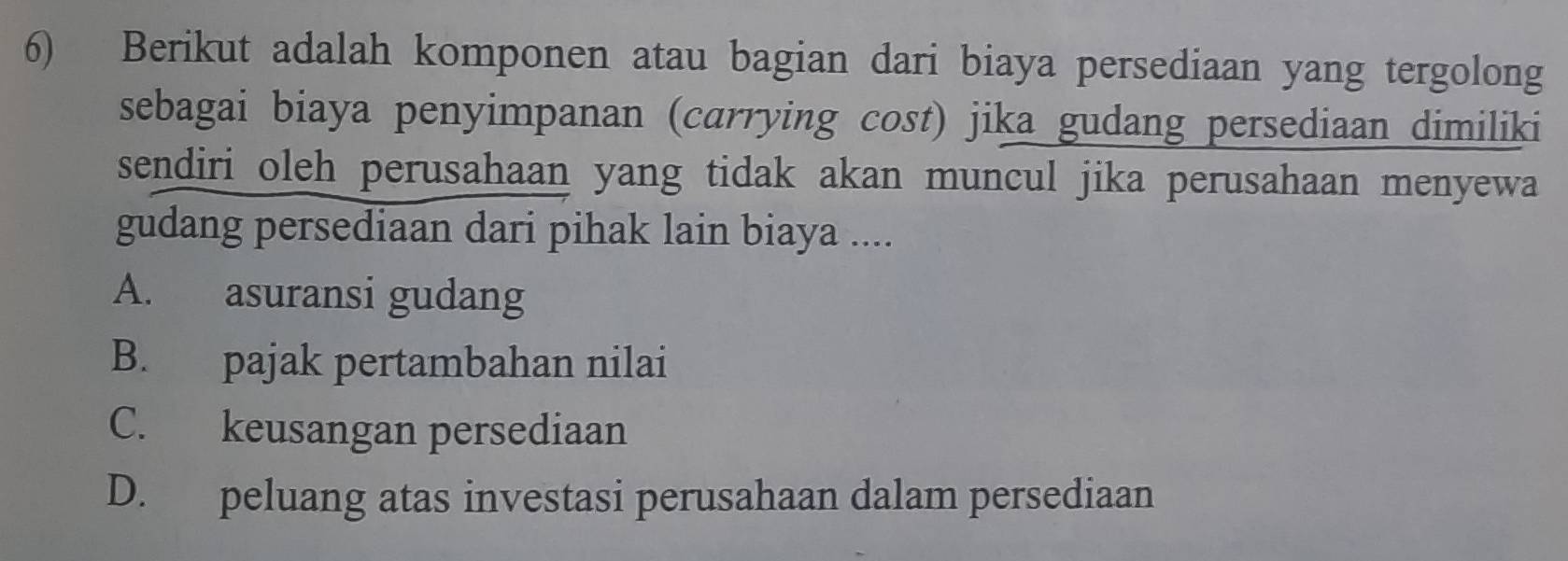 Berikut adalah komponen atau bagian dari biaya persediaan yang tergolong
sebagai biaya penyimpanan (carrying cost) jika gudang persediaan dimiliki
sendiri oleh perusahaan yang tidak akan muncul jika perusahaan menyewa
gudang persediaan dari pihak lain biaya ....
A. asuransi gudang
B. pajak pertambahan nilai
C. keusangan persediaan
D. peluang atas investasi perusahaan dalam persediaan